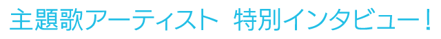 主題歌アーティスト　特別インタビュー！
