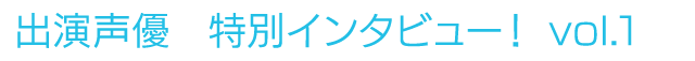 出演声優　特別インタビュー！vol.1