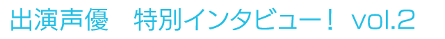 出演声優　特別インタビュー！vol.2