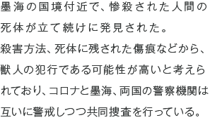 墨海の国境付近で、惨殺された人間の死体が立て続けに発見された。殺害方法、死体に残された傷痕などから、獣人の犯行である可能性が高いと考えられており、コロナと墨海、両国の警察機関は互いに警戒しつつ共同捜査を行っている。