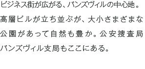 ビジネス街が広がる、パンズヴィルの中心地。高層ビルが立ち並ぶが、大小さまざまな公園があって自然も豊か。公安捜査局パンズヴィル支局もここにある。