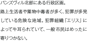 パンズヴィル北部にある行政区画。路上生活者や薬物中毒者が多く、犯罪が多発している危険な地域。犯罪組織「エリス」によって牛耳られていて、一般市民はめったに寄りつかない。