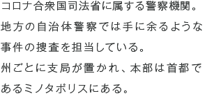 コロナ合衆国司法省に属する警察機関。地方の自治体警察では手に余るような事件の捜査を担当している。州ごとに支局が置かれ、本部は首都であるミノタポリスにある。