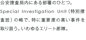 公安捜査局内にある部署のひとつ。Special Investigation Unit（特別捜査班）の略で、特に重要度の高い事件を取り扱う。いわゆるエリート部隊。