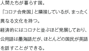 人間たちが暮らす国。「コロナ合衆国」と隣接しているが、まったく異なる文化を持つ。経済的にはコロナと並ぶほど発展しており、公用語は墨海語だが、ほとんどの国民が英語を話すことができる。