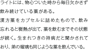 ライトには、物心ついた時から毎日欠かさず飲み続けている薬がある。
漢方薬をカプセルに詰めたもので、飲み忘れると微熱が出て、薬を飲むまでその状態が続く。生まれつきの持病だと聞かされており、弟の瑠璃も同じような薬を飲んでいる。