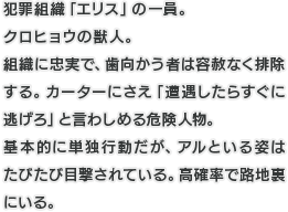 犯罪組織「エリス」の一員。クロヒョウの獣人。組織に忠実で、歯向かう者は容赦なく排除する。カーターにさえ「遭遇したらすぐに逃げろ」と言わしめる危険人物。基本的に単独行動だが、アルといる姿はたびたび目撃されている。高確率で路地裏にいる。