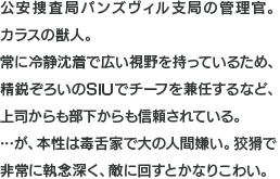 公安捜査局パンズヴィル支局の管理官。カラスの獣人。常に冷静沈着で広い視野を持っているため、精鋭ぞろいのSIUでチーフを兼任するなど、上司からも部下からも信頼されている。…が、本性は毒舌家で大の人間嫌い。狡猾で非常に執念深く、敵に回すとかなりこわい。