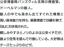公安捜査局パンズヴィル支局の捜査官。ドーベルマンの獣人。獣人の中でも抜きん出てすぐれた嗅覚と高い身体能力を持ち、麻薬捜査で功績を挙げ、SIUに引き抜かれた。親しみやすさとノリのよさは公安イチだが、誰より空気を読んで行動している。大好物はチーズたっぷりのピザ。