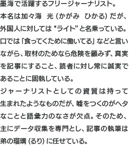 墨海で活躍するフリージャーナリスト。本名は加々海　光（かがみ　ひかる）だが、外国人に対しては“ライト”と名乗っている。口では「食ってくために働いてる」などと言いながら、取材のためなら危険を顧みず、真実を記事にすること、読者に対し常に誠実であることに固執している。ジャーナリストとしての資質は持って生まれたようなものだが、嘘をつくのがヘタなことと語彙力のなさが欠点。そのため、主にデータ収集を専門とし、記事の執筆は弟の瑠璃（るり）に任せている。