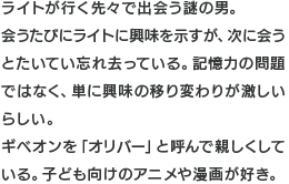 ライトが行く先々で出会う謎の男。会うたびにライトに興味を示すが、次に会うとたいてい忘れ去っている。記憶力の問題ではなく、単に興味の移り変わりが激しいらしい。ギベオンを「オリバー」と呼んで親しくしている。子ども向けのアニメや漫画が好き。