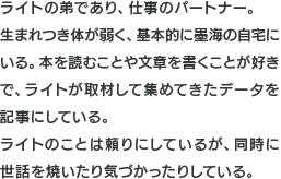 ライトの弟であり、仕事のパートナー。生まれつき体が弱く、基本的に墨海の自宅にいる。本を読むことや文章を書くことが好きで、ライトが取材して集めてきたデータを記事にしている。ライトのことは頼りにしているが、同時に世話を焼いたり気づかったりしている。