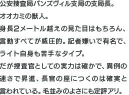 公安捜査局パンズヴィル支局の支局長。オオカミの獣人。身長2メートル越えの見た目はもちろん、言動すべてが威圧的。記者嫌いで有名で、ライト自身も苦手なタイプ。だが捜査官としての実力は確かで、異例の速さで昇進、長官の座につくのは確実と言われている。毛並みのよさにも定評アリ。