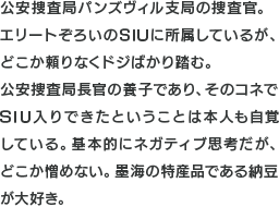 公安捜査局パンズヴィル支局の捜査官。エリートぞろいのSIUに所属しているが、どこか頼りなくドジばかり踏む。公安捜査局長官の養子であり、そのコネでSIU入りできたということは本人も自覚している。基本的にネガティブ思考だが、どこか憎めない。墨海の特産品である納豆が大好き。